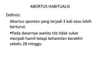 ABORTUS HABITUALIS
Definisi:
Abortus spontan yang terjadi 3 kali atau lebih
berturut.
Pada dasarnya wanita tsb tidak sukar
menjadi hamil tetapi kehamilan berakhir
sebelu 28 minggu
 