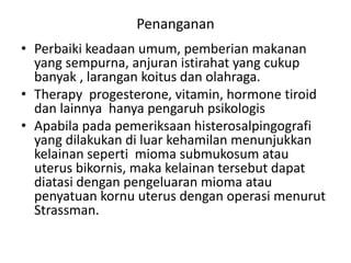 Penanganan
• Perbaiki keadaan umum, pemberian makanan
yang sempurna, anjuran istirahat yang cukup
banyak , larangan koitus dan olahraga.
• Therapy progesterone, vitamin, hormone tiroid
dan lainnya hanya pengaruh psikologis
• Apabila pada pemeriksaan histerosalpingografi
yang dilakukan di luar kehamilan menunjukkan
kelainan seperti mioma submukosum atau
uterus bikornis, maka kelainan tersebut dapat
diatasi dengan pengeluaran mioma atau
penyatuan kornu uterus dengan operasi menurut
Strassman.
 