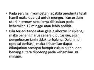 • Pada serviks inkompeten, apabila penderita telah
hamil maka operasi untuk mengecilkan ostium
uteri internum sebaiknya dilakukan pada
kehamilan 12 minggu atau lebih sedikit.
• Bila terjadi tanda atau gejala abortus insipiens,
maka benang harus segera diputuskan, agar
pengeluaran janin tidak terhalang. Dalam hal
opersai berhasil, maka kehamilan dapat
dilanjutkan samapai hampir cukup bulan, dan
benang sutera dipotong pada kehamilan 38
minggu.
 