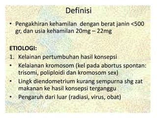 Definisi
• Pengakhiran kehamilan dengan berat janin <500
gr, dan usia kehamilan 20mg – 22mg
ETIOLOGI:
1. Kelainan pertumbuhan hasil konsepsi
• Kelaianan kromosom (kel pada abortus spontan:
trisomi, poliploidi dan kromosom sex)
• Lingk diendometrium kurang sempurna shg zat
makanan ke hasil konsepsi terganggu
• Pengaruh dari luar (radiasi, virus, obat)
 
