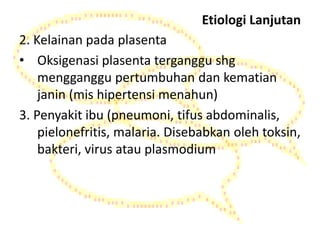 Etiologi Lanjutan
2. Kelainan pada plasenta
• Oksigenasi plasenta terganggu shg
mengganggu pertumbuhan dan kematian
janin (mis hipertensi menahun)
3. Penyakit ibu (pneumoni, tifus abdominalis,
pielonefritis, malaria. Disebabkan oleh toksin,
bakteri, virus atau plasmodium
 