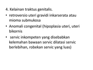 4. Kelainan traktus genitalis.
• retroversio uteri gravidi inkarserata atau
mioma submukosa
• Anomali congenital (hipoplasia uteri, uteri
bikornis
• servic inkompeten yang disebabkan
kelemahan bawaan servic dilatasi servic
berlebihan, robekan servic yang luas)
 