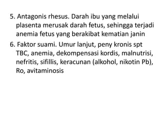 5. Antagonis rhesus. Darah ibu yang melalui
plasenta merusak darah fetus, sehingga terjadi
anemia fetus yang berakibat kematian janin
6. Faktor suami. Umur lanjut, peny kronis spt
TBC, anemia, dekompensasi kordis, malnutrisi,
nefritis, sifillis, keracunan (alkohol, nikotin Pb),
Ro, avitaminosis
 