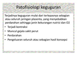 Patofisiologi keguguran
Terjadinya keguguran mulai dari terlepasnya sebagian
atau seluruh jaringan plasenta, yang menyebabkan
perdarahan sehingga janin kekurangan nutrisi dan O2
• Terjadi kontraksi
• Muncul gejala sakit perut
• Perdarahan
• Pengeluaran seluruh atau sebagian hasil konsepsi
 