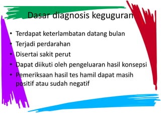 Dasar diagnosis keguguran
• Terdapat keterlambatan datang bulan
• Terjadi perdarahan
• Disertai sakit perut
• Dapat diikuti oleh pengeluaran hasil konsepsi
• Pemeriksaan hasil tes hamil dapat masih
positif atau sudah negatif
 