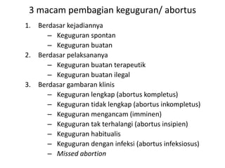 3 macam pembagian keguguran/ abortus
1. Berdasar kejadiannya
– Keguguran spontan
– Keguguran buatan
2. Berdasar pelaksananya
– Keguguran buatan terapeutik
– Keguguran buatan ilegal
3. Berdasar gambaran klinis
– Keguguran lengkap (abortus kompletus)
– Keguguran tidak lengkap (abortus inkompletus)
– Keguguran mengancam (imminen)
– Keguguran tak terhalangi (abortus insipien)
– Keguguran habitualis
– Keguguran dengan infeksi (abortus infeksiosus)
– Missed abortion
 