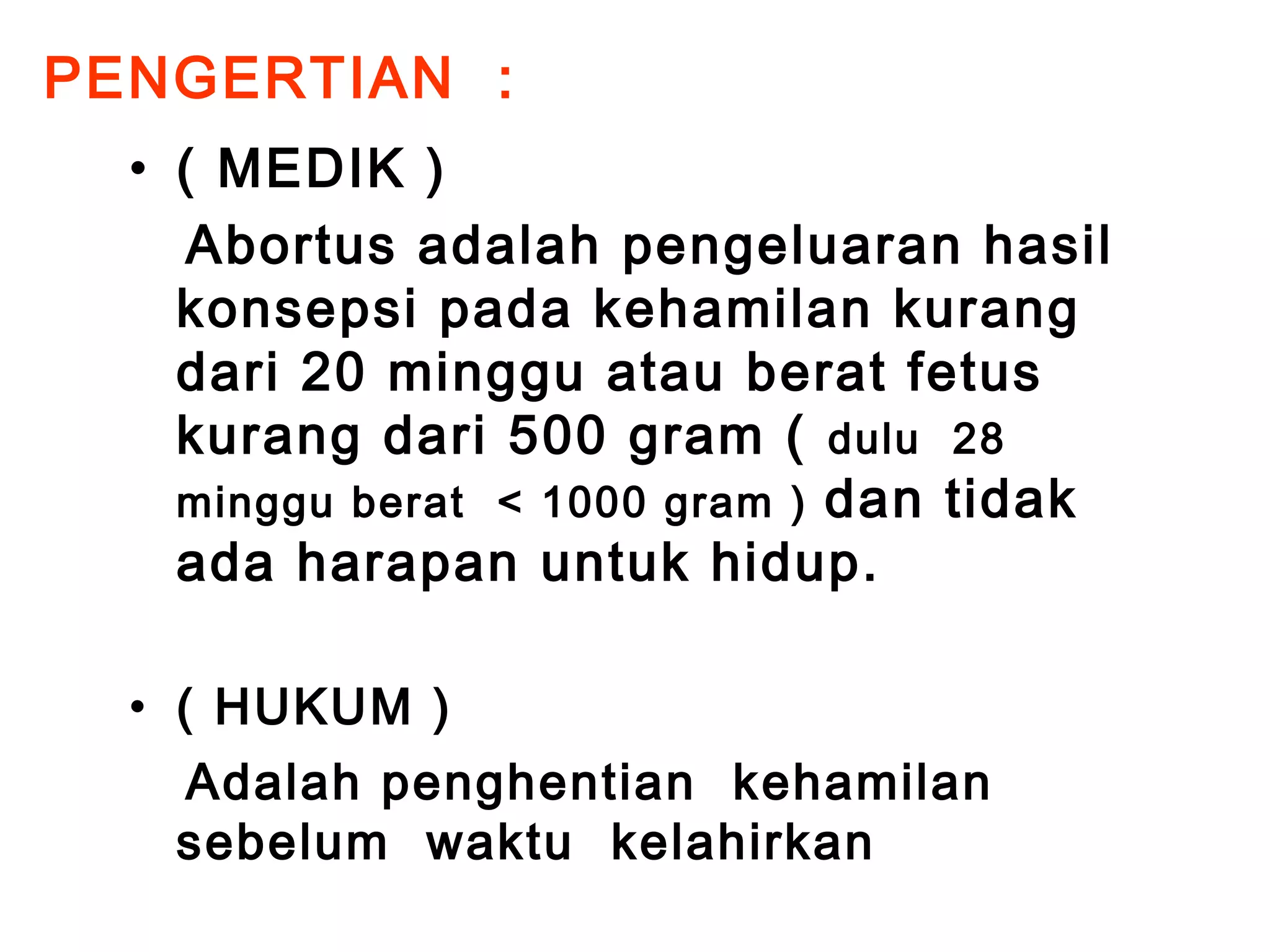 PENGERTIAN : 
• ( MEDIK ) 
Abortus adalah pengeluaran hasil 
konsepsi pada kehamilan kurang 
dari 20 minggu atau berat fetus 
kurang dari 500 gram ( dulu 28 
minggu berat < 1000 gram ) dan tidak 
ada harapan untuk hidup. 
• ( HUKUM ) 
Adalah penghentian kehamilan 
sebelum waktu kelahirkan 
 