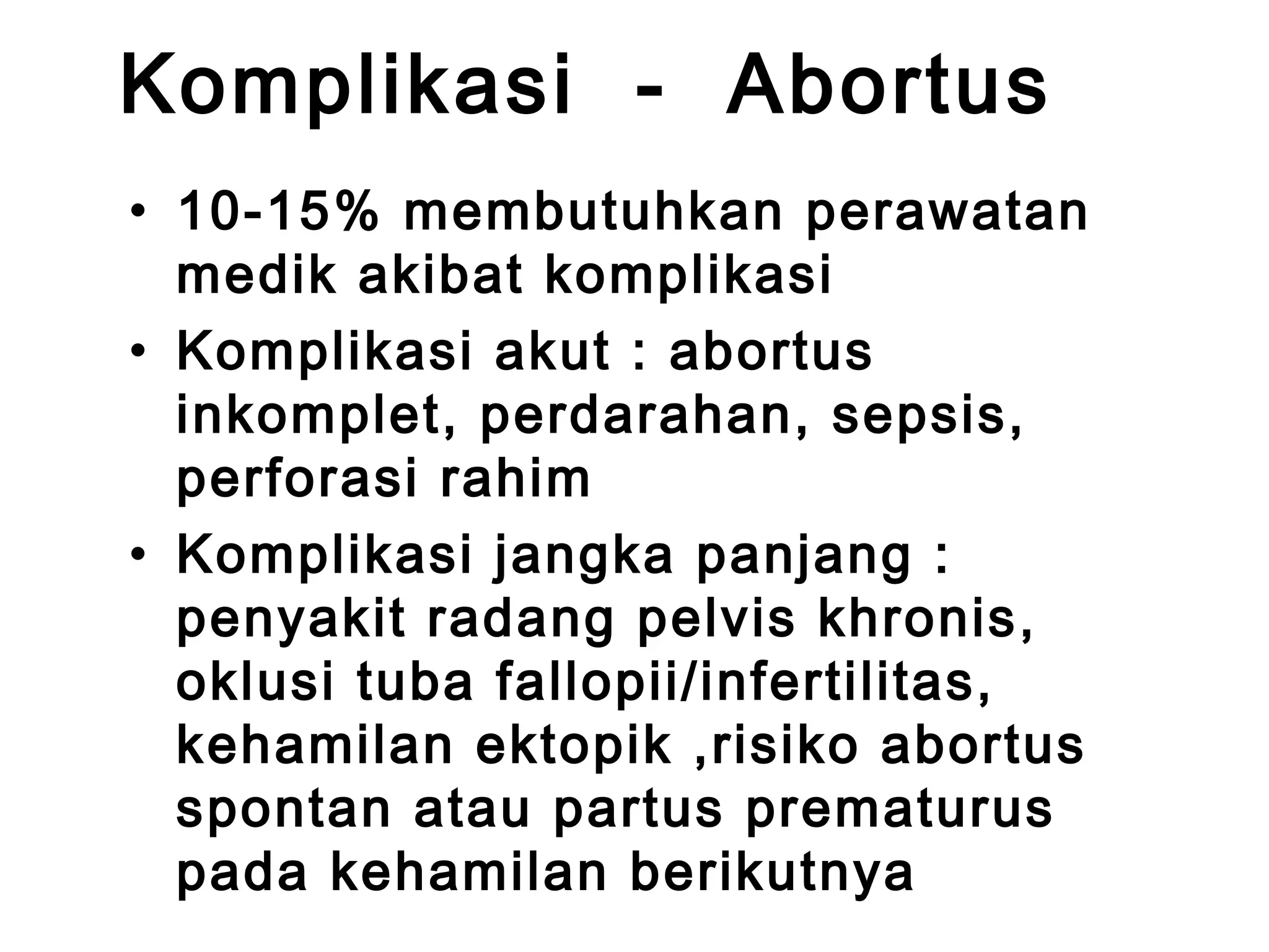 Komplikasi - Abortus 
• 10-15% membutuhkan perawatan 
medik akibat komplikasi 
• Komplikasi akut : abortus 
inkomplet, perdarahan, sepsis, 
perforasi rahim 
• Komplikasi jangka panjang : 
penyakit radang pelvis khronis, 
oklusi tuba fallopii/infertilitas, 
kehamilan ektopik ,risiko abortus 
spontan atau partus prematurus 
pada kehamilan berikutnya 
 