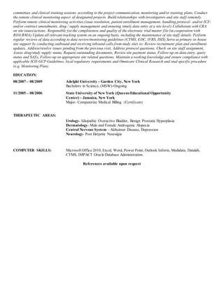 committees and clinical training sessions according to the project communication, monitoring and/or training plans. Conduct
the remote clinical monitoring aspect of designated projects. Build relationships with investigators and site staff remotely.
Perform remote clinical monitoring activities (issue resolution, patient enrollment management, handling protocol- and/or ICF-
and/or contract amendments, drug / supply management and ensuring timely data entry at a site level).Collaborate with CRA
on site issues/actions. Responsible for the completeness and quality of the electronic trial master file (in cooperation with
ROA/RMA).Update all relevant tracking system on an ongoing basis, including the maintenance of site staff details. Perform
regular reviews of data according to data review/monitoring guidelines (CTMS, EDC, IVRS, ISIS).Serve as primary in-house
site support by conducting outbound and receiving inbound calls from study sites to: Review recruitment plan and enrollment
updates, Address/resolve issues pending from the previous visit, Address protocol questions, Check on site staff assignment,
Assess drug/study supply status, Request outstanding documents, Review site payment status, Follow-up on data entry, query
status and SAEs, Follow-up on appropriate site related questions, Maintain a working knowledge and ensure compliance with
applicable ICH-GCP Guidelines, local regulatory requirements and Omnicare Clinical Research and stud specific procedure
(e.g. Monitoring Plan).
EDUCATION:
08/2007 – 08/2009 Adelphi University – Garden City, New York
Bachelors in Science, (MSW)-Ongoing
11/2005 – 08/2006 State University of New York (Queens Educational Opportunity
Center) – Jamaica, New York
Major- Computerize Medical Billing (Certificate)
THERAPEUTIC AREAS:
Urology- Idiopathic Overactive Bladder, Benign Prostatic Hyperplasia
Dermatology- Male and Female Androgenic Alopecia
Central Nervous System – Alzheimer Disease, Depression
Neurology- Post Herpetic Neuralgia
COMPUTER SKILLS: Microsoft Office 2010, Excel, Word, Power Point, Outlook Inform, Medidata, Datalab,
CTMS, IMPACT Oracle Database Administration.
References available upon request
 