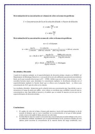 Determinación de la concentración en volumen de cobre en la muestra problema
𝐶 = 𝐶𝑜𝑛𝑐𝑒𝑛𝑡𝑟𝑎𝑐𝑖𝑜𝑛 𝑑𝑒 𝐶𝑢 𝑒𝑛 𝑙𝑎 𝑠𝑜𝑙𝑢𝑐𝑖ó𝑛 𝑑𝑖𝑙𝑢𝑖𝑑𝑎 × 𝐹𝑎𝑐𝑡𝑜𝑟 𝑑𝑒 𝑑𝑖𝑙𝑢𝑐𝑖ó𝑛
𝐶 = 6.86
𝑚𝑔
𝐿
× 10
𝐶 = 68.6
𝑚𝑔
𝐿
Determinación de la concentración en masa de cobre en la muestra problema
𝑚 = 𝐶 × 𝑉𝑜𝑙𝑢𝑚𝑒𝑛
𝑚 = 68.6
𝑚𝑔 𝐶𝑢
𝐿 𝑠𝑜𝑙𝑢𝑐𝑖ó𝑛
×
1 𝐿 𝑠𝑜𝑙𝑢𝑐𝑖ó𝑛
1000 𝑚𝐿 𝑠𝑜𝑙𝑢𝑐𝑖ó𝑛
×
1
200.5 𝑚𝑔 𝑠𝑜𝑙𝑢𝑐𝑖ó𝑛
× 100 𝑚𝐿 𝑠𝑜𝑙𝑢𝑐𝑖ó𝑛
𝑚 = 34.21 × 10−3
𝑚𝑔 𝑑𝑒 𝐶𝑢
𝑚𝑔 𝑑𝑒 𝑠𝑜𝑙𝑢𝑐𝑖ó𝑛
×
1000 𝑔 𝑑𝑒 𝑠𝑜𝑙𝑢𝑐𝑖ó𝑛
1 𝑘𝑔 𝑑𝑒 𝑠𝑜𝑙𝑢𝑐𝑖ó𝑛
[𝐶] = 34.21
𝑚𝑔 𝑑𝑒 𝐶𝑢
𝑘𝑔 𝑑𝑒 𝑠𝑜𝑙𝑢𝑐𝑖ó𝑛
= 34.21𝑝𝑝𝑚
Resultados y Discusión
A partir de la práctica realizada en el espectrofotómetro de absorción atómica situado a en DEMEX (el
Departamento de Metalurgia Extractiva) y con ayuda de la curva de calibración que presenta una tendencia
lineal, por lo que se puede observarque su R² = 0.9928; debido a que este valor es muy cercano a 1 se lo
considera bastante exacto para determinar la concentración mediante la absorbancia obtenida con el
espectrofotómetro mediante la función lineal que se obtuvo con el programa Excel, se obtuvo una
concentración de 34.21 ppm de cobre en la solución.
Los resultados obtenidos demuestran que la solución tenía una concentración muy baja debido a que se
encuentra en el rango de partes por millón, estos valores se consideran muy confiables a pesar de que su
concentración es muy baja debido al proceso y al análisis que se sometió la muestra en este caso en un
espectrofotómetro de absorción atómica
Conclusiones:
1. El cambio de color de la llama al pasar cada muestra a través del espectrofotómetro se da de
acuerdo al elemento que se vaya a cuantificar en su concentración, es así que al haber pasado
estaño a través del capilar la llama presento un color rojizo.
2. Se debe diluir la muestra cuando se encuentra muy concentrada para así podertrabajarcon la curva
de calibración realizada inicialmente por el espectrofotómetro con la sustancia estándary de esta
manera poder encontrar la concentración de la muestra dentro del rango establecido, caso
 