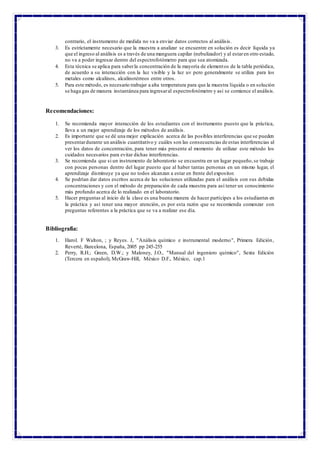 contrario, el instrumento de medida no va a enviar datos correctos al análisis.
3. Es estrictamente necesario que la muestra a analizar se encuentre en solución es decir líquida ya
que el ingreso al análisis es a través de una manguera capilar (nebulizador) y al estaren otro estado,
no va a poder ingresar dentro del espectrofotómetro para que sea atomizada.
4. Esta técnica se aplica para saberla concentración de la mayoría de elementos de la tabla periódica,
de acuerdo a su interacción con la luz visible y la luz uv pero generalmente se utiliza para los
metales como alcalinos, alcalinotérreos entre otros.
5. Para este método, es necesario trabajar a alta temperatura para que la muestra líquida o en solución
se haga gas de manera instantánea para ingresaral espectrofotómetro y así se comience el análisis.
Recomendaciones:
1. Se recomienda mayor interacción de los estudiantes con el instrumento puesto que la práctica,
lleva a un mejor aprendizaje de los métodos de análisis.
2. Es importante que se dé una mejor explicación acerca de las posibles interferencias que se pueden
presentardurante un análisis cuantitativo y cuáles son las consecuencias de estas interferencias al
ver los datos de concentración, para tener más presente al momento de utilizar este método los
cuidados necesarios para evitar dichas interferencias.
3. Se recomienda que si un instrumento de laboratorio se encuentra en un lugar pequeño,se trabaje
con pocas personas dentro del lugar puesto que al haber tantas personas en un mismo lugar, el
aprendizaje disminuye ya que no todos alcanzan a estar en frente del expositor.
4. Se podrían dar datos escritos acerca de las soluciones utilizadas para el análisis con sus debidas
concentraciones y con el método de preparación de cada muestra para así tener un conocimiento
más profundo acerca de lo realizado en el laboratorio.
5. Hacer preguntas al inicio de la clase es una buena manera de hacer partícipes a los estudiantes en
la práctica y así tener una mayor atención, es por esta razón que se recomienda comenzar con
preguntas referentes a la práctica que se va a realizar ese día.
Bibliografía:
1. Harol. F Walton, ; y Reyes. J, "Análisis químico e instrumental moderno", Primera Edición,
Reverté, Barcelona, España, 2005 pp 245-255
2. Perry, R.H.; Green, D.W.; y Maloney, J.O., "Manual del ingeniero químico", Sexta Edición
(Tercera en español), McGraw-Hill, México D.F., México, cap.1
 