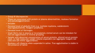 • Group III discrepancies
• These are associated with protein or plasma abnormalities, rouleaux formation
and pseudoagglutination.
• Includes
• Elevated level of globulin from e.g. multiple myeloma, waldenstorm
macroglobulinemia, Hodgkin lymphoma.
• Elevated level of fibrinogen.
• Small fibrin clot in plasma or incompletely clotted serum can be mistaken for
red cell agglutinates in reverse grouping.
• Sample with abnormal concentration of serum proteins, altered serum protein
ratio, or high molecular weight volume expanders can aggregate reagent red
cells and can mimic agglutination.
• Rouleaux will disperse when suspended in saline. True agglutination is stable in
the presence of saline
 