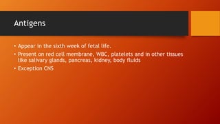Antigens
• Appear in the sixth week of fetal life.
• Present on red cell membrane, WBC, platelets and in other tissues
like salivary glands, pancreas, kidney, body fluids
• Exception CNS
 