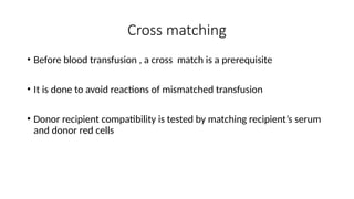 Cross matching
• Before blood transfusion , a cross match is a prerequisite
• It is done to avoid reactions of mismatched transfusion
• Donor recipient compatibility is tested by matching recipient’s serum
and donor red cells
 
