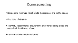 Donor screening
• It is done to minimize risks both to the recipient and to the donor.
• First layer of defense
• The WHO Recommends a lower limit of 18 for donating blood and
upper limit to 65 years of age.
• Consent is taken before donation
 