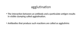 agglutination
• The interaction between an antibody and a particulate antigen results
in visible clumping called agglutination.
• Antibodies that produce such reactions are called as agglutinins
 
