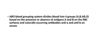 • ABO blood grouping system divides blood into 4 groups (A,B,AB,O)
based on the presence or absence of antigens A and B on the RBC
surfaces and naturally occurring antibodies anti-a and anti-b on
serum.
 