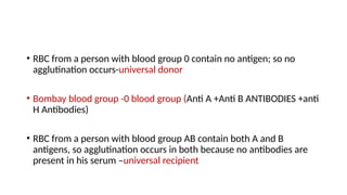 • RBC from a person with blood group 0 contain no antigen; so no
agglutination occurs-universal donor
• Bombay blood group -0 blood group (Anti A +Anti B ANTIBODIES +anti
H Antibodies)
• RBC from a person with blood group AB contain both A and B
antigens, so agglutination occurs in both because no antibodies are
present in his serum –universal recipient
 