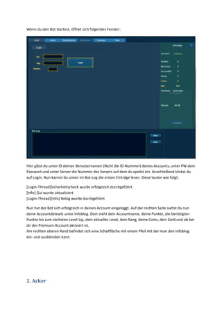 Wenn du den Bot startest, öffnet sich folgendes Fenster:




Hier gibst du unter ID deinen Benutzernamen (Nicht die ID-Nummer) deines Accounts, unter PW dein
Passwort und unter Server die Nummer des Servers auf dem du spielst ein. Anschließend klickst du
auf Login. Nun kannst du unten im Bot-Log die ersten Einträge lesen. Diese lauten wie folgt:

[Login-Thread]Sicherheitscheck wurde erfolgreich durchgeführt.
[Info] Gui wurde aktualisiert
[Login-Thread][Info] Relog wurde durchgeführt

Nun hat der Bot sich erfolgreich in deinen Account eingeloggt. Auf der rechten Seite siehst du nun
deine Accountdeteails unter Infoblog. Dort steht dein Accountname, deine Punkte, die benötigten
Punkte bis zum nächsten Level-Up, dein aktuelles Level, dein Rang, deine Coins, dein Geld und ob bei
dir der Premium-Account aktiviert ist.
Am rechten oberen Rand befindet sich eine Schaltfläche mit einem Pfeil mit der man den Infoblog
ein- und ausblenden kann.




2. Acker
 