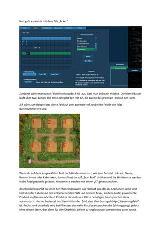 Nun geht es weiter mit dem Tab „Acker“




Zunächst wählt man unter Feldeinstellung das Feld aus, dass man bebauen möchte. Die Identifikation
läuft über zwei zahlen. Die erste Zahl gibt den Hof an, die zweite das jeweilige Feld auf der Farm.

2:4 wäre zum Beispiel das vierte Feld auf dem zweiten Hof, wobei die Felder wie folgt
durchnummeriert sind:




Wenn du auf dem ausgewählten Feld noch Hindernisse hast, wie zum Beispiel Unkraut, Steine,
Baumstämme oder Kakerlaken, dann solltest du auf „Scan Feld“ drücken und die Hindernisse werden
in die Anzeigetabelle geladen. Hindernisse werden mit einem „X“ gekennzeichnet.

Anschließend wählst du unter der Pflanzenauswahl das Produkt aus, das du Anpflanzen willst und
klickst in der Tabelle auf den entsprechenden Platz auf deinem Acker, an dem du das gewünschte
Produkt anpflanzen möchtest. Produkte die mehrere Plätze benötigen, beanspruchen diese
automatisch. Hierbei bedeutet der Stern hinter der Zahl, dass dies das zugehörige „Steuerungsfeld“
ist. Rechts und unterhalb wird bei Pflanzen, die mehr Platz beanspruchen die Zahl angezeigt, jedoch
ohne diesen Stern, dies dient für den Überblick. ( Wenn du Anpflanzungen überschreibst, achte darauf,
 