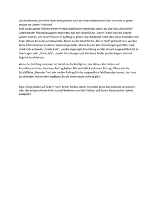 dass bei Pflanzen, die mehre Felder beanspruchen auch alle Felder überschrieben sind. Um sicher zu gehen
benutze die „leeren“-Funktion)
Falls du das ganze Feld mit einem Produkt bepflanzen möchtest, kannst du das Feld „alles füllen“
unterhalb der Pflanzenauswahl verwenden. Mit der Schaltfläche „leeren“ kann man die Tabelle
wieder löschen, um neue Pflanzen in Auftrag zu geben. Dies bedeutet nicht, dass diese Produkte vom
Acker deines Accounts verschwinden. Bevor du die Schaltfläche „Starte Feld“ gedrückt hast, werden
keine Informationen an deinen Account gesendet. Wenn du also alle Einstellungen getroffen hast,
drückst du entweder „Starte Feld“, um die angezeigte Einstellung auf das aktuell ausgewählte Feld zu
übertragen oder „Starte alle“, um die Einstellungen auf alle deine Felder zu übertragen. Hiermit
beginnt das Anbauen.

Wenn der Infoblog minimiert ist, siehst du die Konfigliste, hier stehen alle Felder und
Produktionsstätten, die einen Auftrag haben. Mit rechtsklick auf einen Eintrag, öffnet sich die
Schaltfläche „Beenden“ mit der du den Auftrag für das ausgewählte Feld beenden kannst. Von nun
an, wird dort nichts mehr angebaut, bis du einen neuen Auftrag gibst.


Tipp: Zierprodukte auf Äckern rufen Fehler herbei, daher entweder keine Zierprodukte verwenden
oder das entsprechende Feld manuell bedienen und die Flächen, auf denen Zierprodukte stehen
aussparen.
 
