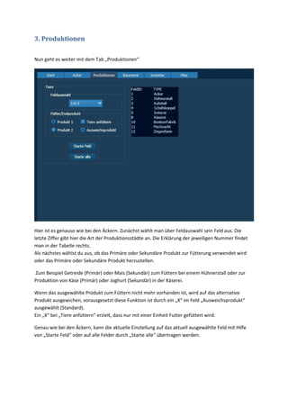 3. Produktionen

Nun geht es weiter mit dem Tab „Produktionen“




Hier ist es genauso wie bei den Äckern. Zunächst wählt man über Feldauswahl sein Feld aus. Die
letzte Ziffer gibt hier die Art der Produktionsstädte an. Die Erklärung der jeweiligen Nummer findet
man in der Tabelle rechts.
Als nächstes wählst du aus, ob das Primäre oder Sekundäre Produkt zur Fütterung verwendet wird
oder das Primäre oder Sekundäre Produkt herzustellen.

Zum Beispiel Getreide (Primär) oder Mais (Sekundär) zum Füttern bei einem Hühnerstall oder zur
Produktion von Käse (Primär) oder Joghurt (Sekundär) in der Käserei.

Wenn das ausgewählte Produkt zum Füttern nicht mehr vorhanden ist, wird auf das alternative
Produkt ausgewichen, vorausgesetzt diese Funktion ist durch ein „X“ im Feld „Ausweichsprodukt“
ausgewählt (Standard).
Ein „X“ bei „Tiere anfüttern“ erzielt, dass nur mit einer Einheit Futter gefüttert wird.

Genau wie bei den Äckern, kann die aktuelle Einstellung auf das aktuell ausgewählte Feld mit Hilfe
von „Starte Feld“ oder auf alle Felder durch „Starte alle“ übertragen werden.
 