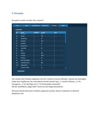 5. Inventar

Nun geht es weiter mit dem Tab „Inventar“




Hier werden alle Produkte aufgelistet, die sich in deinem Inventar befinden, inklusive der benötigten
Felder beim Anpflanzen, der vorhandenen Anzahl und des Typs. „v“ wird für Pflanzen, „e“ für
Erzeugnisse, „t“ für Setzlinge und „z“ für Zierprodukte verwendet.
Mit der Schaltfläche „Regal laden“ kannst du dein Regal aktualisieren.

Mit einem Rechts-Klick kann ein Menü aufgerufen werden, dessen Funktionen im Moment
deaktiviert sind.
 