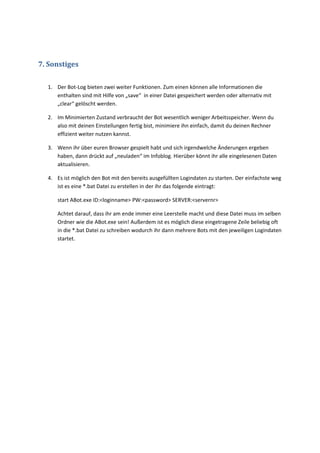 7. Sonstiges

  1. Der Bot-Log bieten zwei weiter Funktionen. Zum einen können alle Informationen die
     enthalten sind mit Hilfe von „save“ in einer Datei gespeichert werden oder alternativ mit
     „clear“ gelöscht werden.

  2. Im Minimierten Zustand verbraucht der Bot wesentlich weniger Arbeitsspeicher. Wenn du
     also mit deinen Einstellungen fertig bist, minimiere ihn einfach, damit du deinen Rechner
     effizient weiter nutzen kannst.

  3. Wenn ihr über euren Browser gespielt habt und sich irgendwelche Änderungen ergeben
     haben, dann drückt auf „neuladen“ im Infoblog. Hierüber könnt ihr alle eingelesenen Daten
     aktualisieren.

  4. Es ist möglich den Bot mit den bereits ausgefüllten Logindaten zu starten. Der einfachste weg
     ist es eine *.bat Datei zu erstellen in der ihr das folgende eintragt:

     start ABot.exe ID:<loginname> PW:<password> SERVER:<servernr>

     Achtet darauf, dass ihr am ende immer eine Leerstelle macht und diese Datei muss im selben
     Ordner wie die ABot.exe sein! Außerdem ist es möglich diese eingetragene Zeile beliebig oft
     in die *.bat Datei zu schreiben wodurch ihr dann mehrere Bots mit den jeweiligen Logindaten
     startet.
 