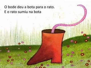O bode deu a bota para o rato.
E o rato sumiu na bota
 