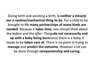 Giving birth and assisting a birth, is neither a miracle
nor a routine/mechanical thing to do. For a child to be
brought to life many partnerships of many kinds are
needed. Because it takes time, one should think about
the before and the after. Thingsdo not necessarily end
up with a baby being born:once there is a baby, it
needs to be taken care of. There is no point in trying to
manage and predict the outcome. However a lot can
be done through companionship and caring.

 