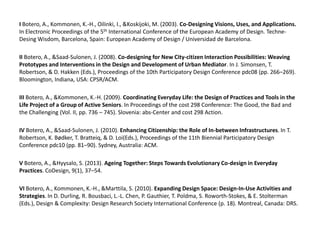 I Botero, A., Kommonen, K.-H., Oilinki, I., &Koskijoki, M. (2003). Co-Designing Visions, Uses, and Applications.
In Electronic Proceedings of the 5th International Conference of the European Academy of Design. TechneDesing Wisdom, Barcelona, Spain: European Academy of Design / Universidad de Barcelona.
II Botero, A., &Saad-Sulonen, J. (2008). Co-designing for New City-citizen Interaction Possibilities: Weaving
Prototypes and Interventions in the Design and Development of Urban Mediator. In J. Simonsen, T.
Robertson, & D. Hakken (Eds.), Proceedings of the 10th Participatory Design Conference pdc08 (pp. 266–269).
Bloomington, Indiana, USA: CPSR/ACM.
III Botero, A., &Kommonen, K.-H. (2009). Coordinating Everyday Life: the Design of Practices and Tools in the
Life Project of a Group of Active Seniors. In Proceedings of the cost 298 Conference: The Good, the Bad and
the Challenging (Vol. II, pp. 736 – 745). Slovenia: abs-Center and cost 298 Action.
IV Botero, A., &Saad-Sulonen, J. (2010). Enhancing Citizenship: the Role of In-between Infrastructures. In T.
Robertson, K. Bødker, T. Bratteiq, & D. Loi(Eds.), Proceedings of the 11th Biennial Participatory Design
Conference pdc10 (pp. 81–90). Sydney, Australia: ACM.
V Botero, A., &Hyysalo, S. (2013). Ageing Together: Steps Towards Evolutionary Co-design in Everyday
Practices. CoDesign, 9(1), 37–54.
VI Botero, A., Kommonen, K.-H., &Marttila, S. (2010). Expanding Design Space: Design-In-Use Activities and
Strategies. In D. Durling, R. Bousbaci, L.-L. Chen, P. Gauthier, T. Poldma, S. Roworth-Stokes, & E. Stolterman
(Eds.), Design & Complexity: Design Research Society International Conference (p. 18). Montreal, Canada: DRS.

 