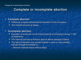  Complete abortionComplete abortion
 Following complete detachment & expulsion of the conceptusFollowing complete detachment & expulsion of the conceptus
 The internal cervical os closesThe internal cervical os closes
 Incomplete abortionIncomplete abortion
 Expulsion of some but not all of the products of conception during 1Expulsion of some but not all of the products of conception during 1stst
halfhalf
of pregnancyof pregnancy
 The internal cervical os remains open & allows passage of bloodThe internal cervical os remains open & allows passage of blood
 The fetus & placenta may remain entirely in utero or may partiallyThe fetus & placenta may remain entirely in utero or may partially
extrude through the dilated osextrude through the dilated os
→→ Remove retained tissue without delayRemove retained tissue without delay
Complete or incomplete abortionComplete or incomplete abortion
Categories of spontaneous abortionCategories of spontaneous abortion
 