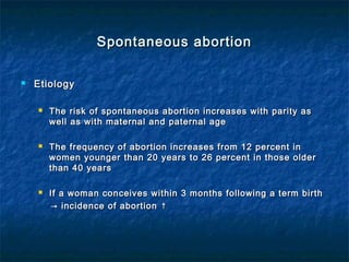 Spontaneous abortionSpontaneous abortion
 EtiologyEtiology
 The risk of spontaneous abortion increases with parity asThe risk of spontaneous abortion increases with parity as
well as with maternal and paternal agewell as with maternal and paternal age
 The frequency of abortion increases from 12 percent inThe frequency of abortion increases from 12 percent in
women younger than 20 years to 26 percent in those olderwomen younger than 20 years to 26 percent in those older
than 40 yearsthan 40 years
 If a woman conceives within 3 months following a term birthIf a woman conceives within 3 months following a term birth
→→ incidence of abortion ↑incidence of abortion ↑
 
