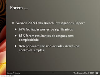 Porém ....


                   •      Verizon 2009 Data Breach Investigations Report

                          •   67% facilitadas por erros signiﬁcativos

                          •   83% foram resultantes de ataques sem
                              complexidade

                          •   87% poderiam ter sido evitadas através de
                              controles simples




           Conviso IT Security                        9                 You Shot the Sheriff 2009
Saturday, June 20, 2009
 