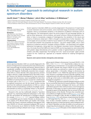 HUMAN NEUROSCIENCE
ORIGINAL RESEARCH ARTICLE
published: 19 September 2013
doi: 10.3389/fnhum.2013.00606
A “bottom-up” approach to aetiological research in autism
spectrum disorders
Lisa M. Unwin1,2
*, MurrayT. Maybery 1
, John A. Wray 3
and Andrew J. O. Whitehouse1,2
1
School of Psychology, The University of Western Australia, Perth, WA, Australia
2
Telethon Institute for Child Health Research, Centre for Child Health Research, The University of Western Australia, Perth, WA, Australia
3
Child and Adolescent Health Service, State Child Development Centre, Princess Margaret Hospital for Children, Perth, WA, Australia
Edited by:
Rudi Crncec, South Western Sydney
Local Health District, Australia
Reviewed by:
Roger Blackmore, South Western
Sydney Local Health District, Australia
Rebecca A. Harrington, Johns
Hopkins University, USA
*Correspondence:
Lisa M. Unwin, School of Psychology,
The University of Western Australia,
M304, 35 Stirling Highway, Crawley,
WA 6009, Australia
e-mail: 20375262@student.
uwa.edu.au
Autism spectrum disorders (ASD) are currently diagnosed in the presence of impairments
in social interaction and communication, and a restricted range of activities and interests.
However, there is considerable variability in the behaviors of different individuals with an
ASD diagnosis. The heterogeneity spans the entire range of IQ and language abilities, as
well as other behavioral, communicative, and social functions. While any psychiatric con-
dition is likely to incorporate a degree of heterogeneity, the variability in the nature and
severity of behaviors observed in ASD is thought to exceed that of other disorders. The
current paper aims to provide a model for future research into ASD subgroups. In doing so,
we examined whether two proposed risk factors – low birth weight (LBW), and in utero
exposure to selective serotonin reuptake inhibitors (SSRIs) – are associated with greater
behavioral homogeneity. Using data from the Western Australian Autism Biological Reg-
istry, this study found that LBW and maternal SSRI use during pregnancy were associated
with greater sleep disturbances and a greater number of gastrointestinal complaints in
children with ASD, respectively. The findings from this “proof of principle” paper provide
support for this “bottom-up” approach as a feasible method for creating homogenous
groups.
Keywords: autism spectrum disorders, heterogeneity, autism phenotype
INTRODUCTION
Autism spectrum disorders (ASD) are currently diagnosed in the
presenceof impairmentsinsocialinteractionandcommunication,
and a restricted range of activities and interests. However, there is
considerable variability in the behaviors of different individuals
with an ASD diagnosis. Traditionally, researchers have conceptu-
alized ASD as a unitary disorder with a large spectrum, and have
sought to discover a single aetiological factor that leads to disor-
der. However, the behavioral heterogeneity has been mirrored at
the genetic level, for instance, many susceptibility loci have been
identified, yet each has been found to account for a small amount
of variance only (1–2%) (Weiss et al., 2008). A proposition that
has gathered momentum over the last decade involves moving
away from the traditional conceptualization of ASD as a unitary
disorder toward conceptualizing a syndrome of multiple and sep-
arate disorders; in essence, re-examining“autism”as“the autisms”
(Geschwind and Levitt, 2007; Whitehouse and Stanley, 2013).
Research in this area has traditionally adopted a “top-down
approach” by constraining behavioral phenotypes in the hope
that this will facilitate the identification of biological subtypes.
For example, Buxbaum et al. (2001) reported linkage evidence
for a susceptibility gene for Autistic Disorder on chromosome 2.
In an analysis of 95 affected-relative pair families with Autistic
Disorder they found a maximum multipoint heterogeneity LOD
score (HLOD) of 1.96 and a maximum multipoint NPL score of
2.39 on chromosome 2q (at 186cM, for D2s364). When families
were grouped according to delayed onset (at age >36 months) of
phrase speech,linkage to chromosome 2 increased (HLOD = 2.99,
NPL = 3.32). Shao et al. (2002) found further evidence for a sus-
ceptibility gene on chromosome 2. In an analysis of 82 sibling pairs
with Autistic Disorder they found a HLOD of 0.53 at D2S116.
When the analysis was restricted to a subset of 45 families with
phrase speech delay (>36 months), linkage to chromosome 2q
increased (HLOD = 2.12). Whilst this approach has received the
most attention in aetiological research, generally speaking, it has
underperformed,with only weak evidence that stratification based
on IQ, age at first word, or verbal ability yield a more genetically
homogenous population (Geschwind and Levitt, 2007).
A“bottom-up”approach to identify biological subtypes of ASD
has not received the same level of research attention. This method-
ology focuses on known aetiological risk factors, and whether
individuals exposed to these risk factors have a more homogenous
phenotype. In this paper, we report on this bottom-up approach,
focusing on aspects of the phenotype that are not part of the core
defining features of the disorder. We know that comorbid med-
ical conditions are highly prevalent in ASD (Bauman, 2010). Sleep
problems are thought to affect 40–80% of children on the spec-
trum (Richdale, 1999) and estimates of gastrointestinal disorders
in ASD range from 9 to 70% (Buie et al., 2010). The high preva-
lence of these comorbid conditions in children with ASD may
suggest the presence of important genetic and/or biological mark-
ers, which if identified, can refine our ability to be more precise in
categorizing clinical and genetic subtypes within the autism spec-
trum (Bauman,2010). In this paper,we have adopted a bottom-up
Frontiers in Human Neuroscience www.frontiersin.org September 2013 | Volume 7 | Article 606 | 1
 