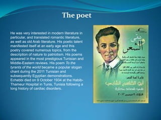 The poet
He was very interested in modern literature in
particular, and translated romantic literature,
as well as old Arab literature. His poetic talent
manifested itself at an early age and this
poetry covered numerous topics, from the
description of nature to patriotism. His poems
appeared in the most prestigious Tunisian and
Middle-Eastern reviews. His poem To the
tyrants of the world became a popular slogan
chant during the 2011 Tunisian and
subsequently Egyptian demonstrations.
Echebbi died on 9 October 1934 at the Habib-
Thameur Hospital in Tunis, Tunisia following a
long history of cardiac disorders.
 