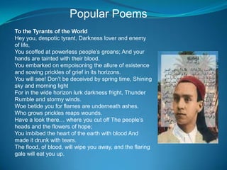 Popular Poems
To the Tyrants of the World
Hey you, despotic tyrant, Darkness lover and enemy
of life,
You scoffed at powerless people’s groans; And your
hands are tainted with their blood.
You embarked on empoisoning the allure of existence
and sowing prickles of grief in its horizons.
You will see! Don’t be deceived by spring time, Shining
sky and morning light
For in the wide horizon lurk darkness fright, Thunder
Rumble and stormy winds.
Woe betide you for flames are underneath ashes.
Who grows prickles reaps wounds.
Have a look there… where you cut off The people’s
heads and the flowers of hope;
You imbibed the heart of the earth with blood And
made it drunk with tears.
The flood, of blood, will wipe you away, and the flaring
gale will eat you up.
 