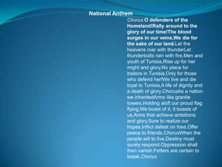 National Anthem
Chorus:O defenders of the
Homeland!Rally around to the
glory of our time!The blood
surges in our veins,We die for
the sake of our land.Let the
heavens roar with thunderLet
thunderbolts rain with fire.Men and
youth of Tunisia,Rise up for her
might and glory.No place for
traitors in Tunisia,Only for those
who defend her!We live and die
loyal to Tunisia,A life of dignity and
a death of glory.ChorusAs a nation
we inheritedArms like granite
towers.Holding aloft our proud flag
flying,We boast of it, it boasts of
us,Arms that achieve ambitions
and glory,Sure to realize our
hopes,Inflict defeat on foes,Offer
peace to friends.ChorusWhen the
people will to live,Destiny must
surely respond.Oppression shall
then vanish.Fetters are certain to
break.Chorus
 