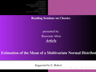 Introduction
                             Basic Formulas
               Basic Formal Bayes Estimates
                     Choice of a scalar factor
                                  Application
                           Another estimates
               The case of unknown variance
                                  Conclusion


                      Reading Seminar on Classics



                                         presented by
                                       Bassoum Abou
                                                 Article


Estimation of the Mean of a Multivariate Normal Distribut


                            Suggested by C. Robert
 
