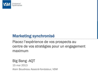|
Marketing synchronisé
Placez l’expérience de vos prospects au
centre de vos stratégies pour un engagement
maximum
Big Bang -AQT
15 mai 2013
Alain Boudreau Associé-fondateur, VSM
 