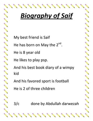 Biography of Saif

My best friend is Saif
He has born on May the 2nd.
He is 8 year old
He likes to play psp.
And his best book diary of a wimpy
kid
And his favored sport is football
He is 2 of three children


3/c       done by Abdullah darwezah
 