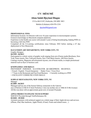 CV / RÉSUMÉ
Abou Salah Djeylani Diagne
15 Eva Rd #1107, Etobicoke, ON M9C 4W3
Mobile (Cellulaire) 438-978-1210
djeylani09@gmail.com
PROFESSIONAL INFO
Information Systems Art Director with over 18 years experience in microcomputer systems.
Extensive knowledge on Macintosh computer platforms.
Experience in the health care sector with around 3 years of doing housekeeping, helping PSWs to
becoming a full time PSW.
Completed all the E-Learning certifications since February 2022 before starting a 67 day
deployment in New Brunswick.
DATAVISION ART DEPARTMENT, NEW YORK CITY, NY
Graphic Designer
04/1999 - 04/2013
Participated in a whole variety of graphic work ranging from out of home media Brochures, New
York Times inserts, New York post Inserts, New York Metro Inserts, AM News Inserts,
Catalogs creation, Magazine advertisements layouts, out-of-home media, to simple promotional
material such as flyer or business card.
KNOWLEDGE AND SKILLS
PHOTOSHOP. INDESIGN. ILLUSTRATOR. QUARKXPRESS. MS OFFICE.
> French / English / French Interpreter > Radio Voice / Voice Over
> 7 Years in the Restaurant and Fast-Food Business > Currently working as a PSW
> EXCELLENT COMMUNICATION SKILLS
SUBWAY RESTAURANTS, NEW YORK CITY, NY
Manager
01/2009 - 04/2015
Managed and ran one of the busiest Subway restaurants in the Uptown
area of Harlem (124th St X Saint Nicholas), I also ran another one at 148th St X 8th Avenue)
All this was done with an approximate great crew of around 30 people.
APPLE PRODUCTS ONLINE TECH SUPPORT
SERVICE Provided through TelePerformance SE.
02/2020 – 09/2020
Assisted customers with technical support on a whole range of their Apple devices and services
(iPhone, iPad, Mac hardware, Apple Watch, iCloud, iTunes and related issues…)
 