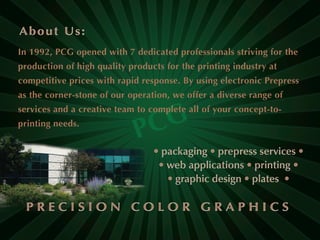 In 1992, PCG opened with 7 dedicated professionals striving for the
production of high quality products for the printing industry at
competitive prices with rapid response. By using electronic Prepress
as the corner-stone of our operation, we offer a diverse range of
services and a creative team to complete all of your concept-to-
printing needs.
 