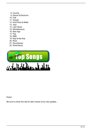8.   Country
    9.   Dance & Electronic
   10.   Folk
   11.   Gospel
   12.   Hard Rock & Metal
   13.   Jazz
   14.   Latin Music
   15.   Miscellaneous
   16.   New Age
   17.   Pop
   18.   R&B
   19.   Rap & Hip-Hop
   20.   Rock
   21.   Soundtracks
   22.   World Music




Enjoy!

Be sure to check this site for alert notices of our site updates…




                                                                    2/3
 
