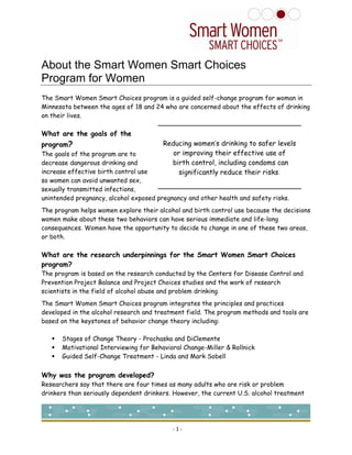 About the Smart Women Smart Choices
Program for Women
The Smart Women Smart Choices program is a guided self-change program for woman in
Minnesota between the ages of 18 and 24 who are concerned about the effects of drinking
on their lives.

What are the goals of the
                                        Reducing women’s drinking to safer levels
program?
                                           or improving their effective use of
The goals of the program are to
                                          birth control, including condoms can
decrease dangerous drinking and
increase effective birth control use         significantly reduce their risks.
so women can avoid unwanted sex,
sexually transmitted infections,
unintended pregnancy, alcohol exposed pregnancy and other health and safety risks.
The program helps women explore their alcohol and birth control use because the decisions
women make about these two behaviors can have serious immediate and life-long
consequences. Women have the opportunity to decide to change in one of these two areas,
or both.

What are the research underpinnings for the Smart Women Smart Choices
program?
The program is based on the research conducted by the Centers for Disease Control and
Prevention Project Balance and Project Choices studies and the work of research
scientists in the field of alcohol abuse and problem drinking.
The Smart Women Smart Choices program integrates the principles and practices
developed in the alcohol research and treatment field. The program methods and tools are
based on the keystones of behavior change theory including:

      Stages of Change Theory - Prochaska and DiClemente
      Motivational Interviewing for Behavioral Change-Miller & Rollnick
      Guided Self-Change Treatment - Linda and Mark Sobell


Why was the program developed?
Researchers say that there are four times as many adults who are risk or problem
drinkers than seriously dependent drinkers. However, the current U.S. alcohol treatment




                                           -1-
 