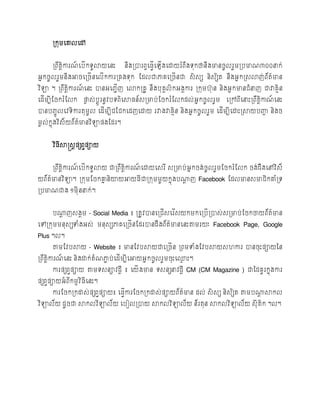 កម្បៅ


       ររ ឹត្តការណបរើកទូលាយបនេះ
              ិ   ៍                  នឹងរបាររ ធប្វបឡើងបោយរំរ ឹងទុកថានឹងមានរូលរួម្ររមាណ៣០០នាក់
                                                  ើ
អនករូលរួម្នឹងអារបររើនបលើកការរគងទុក ដែលជាភាគបររើនជា សិ សស និសសិត្ នឹងអន កស្សលាញរ័ត្មាន
                                                                              ់   ៌
វ ិទា ។ ររ ឹត្តការណបនេះ បានអប្ាញ បលាករគូ នឹងរុគលកអងគការ រកុម្ហុ ន និងអន កមានជំនាញ ជាវាគមន
               ិ   ៍           ើ               គ ិ                                      ិ
បែើម្បីដរករំដលក ផ្លស់ រដូរនូវរទរ ិបស្ថ្ន៍សរមារ់ ដរករំដលកែល់ អន ករួលរួម្ បរៅរ ីបនាេះររ ឹត្តកាណបនេះ
                  ល                                                                       ិ  ៍
បានរ្ចូលបវទិការត្ុម្ូល បែើម្បីជដជកបែញបោយ រវាងវាគមន និងអនករូលរួម្ បែើម្បីបោេះរស្ថយរញ្ហ និងរ
                                                 ិ                                  ា
ម្ៃល់កនងវ ិស័ យរ័ត្មានវ ិទាផ្ងដែរ។
       ុ           ៌


       វ ិ្ីស្ថស្តសតផ្សរ វផ្ាយ


       ររ ឹត្តការណបរើកទូលាយ ជាររ ឹត្តការណបោយបសរ ី សរមារ់ អន ករង់ រូលរួម្ដរករំដលក រង់ ែឹងបៅវ ិស័
              ិ   ៍                  ិ   ៍
យរ័ត្មានវ ិទា។ រកុម្ដរកគ្ននិយាយអាយ្ីជារកុម្ម្ួយកនងរណាញ Facebook ដែលមានសមាជិកគ្នំរទ
     ៌                   ន                       ុ  ដ
ររមាណជាង ១ម្ុីននាក់ ។


       រណាញសងគម្ - Social Media ៖ រត្ូវបានបរជើសបរ ើសយកម្កបររើរបាស់ សរមារ់ ដរកចាយរ័ត្មាន
         ដ                                                                          ៌
បៅរកុម្ម្នុសសទំងអស់ ម្នុសសភាគបររើនដែរបានែឹងរ័ត្មានបនេះតាម្រយៈ Facebook Page, Google
                                               ៌
Plus ។ល។
       តាម្ដវរស្ថយ - Website ៖ មានដវរស្ថយជាបររើន ររម្ទំងដវរស្ថយសហការ បានរុេះផ្ាយថ្ន
ររ ឹត្តការណបនេះ និងោក់ ត្ំណភាា រ់ បែើម្បីបអាយអន ករូលរួម្រុេះប្េះ។
       ិ   ៍                                                  ម
       ការផ្សរ វផ្ាយ តាម្ទសនាវែដី ៖ បយើ ងមាន ទសនសនាវែដី CM (CM Magazine ) ជាថ្ែគូរកនងការ
                                                                                    ុ
ផ្សរ វផ្ាយអំ រ ីកម្ម វ ិ្ីបនេះ។
       ការដរករកោស់ ផ្សរផ្ាយ៖ ប្វការដរករកោស់ ផ្ាយរ័ត្មាន ែល់ សិ សស និសសិត្ តាម្រណាស្ថកល
                       វ        ើ                   ៌                           ដ
វ ិទាល័យ ែូរជា ស្ថកលវ ិទាល័យ បរៀលរបាយ ស្ថកលវ ិទាល័យ ន័រត្ុន ស្ថកលវ ិទាល័យ សុី ត្ក ។ល។
                                                                                ិ
 