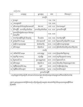 របរៀរវារៈ
ល.រ                 បទបង្ហាញ                    អ្នកបង្ហាញ              ម ៉ោង                     ព័ត៌   នខ្លះៗ

                                                          មពលរពឹក

 ១    ចះម្មះ                                                         7:30 – 7:50

 ២    មោរពមភលងជាតិ                                                   7:50 – 8:00

 ៣    មតិរបស់ស្ថាបនិកចចកោានិយាយអាយធី            អា៊ាង ោរវៈ           8:00 – 8:15   ចំណាប់អារមមណ៍

 ៤    មបើកកមមវិធី – ស្ថកលវិទយាល័យន័រតន      ស្ថកលវិទយាល័យន័រតន       8:15 – 8:30   របកាសមបើកកមមវិធី

      របគល់លិខ្ិតថ្ថលងអ្ំណរគណ និងថតរូប
 ៥                                                                   8:30 – 9:00
      អ្នសយាវរីយ៍

 ៦    ការបកចរបកមមវិធីកំពយយូទ័រ និងទូរស័ពទ       ខ្ឹម សចខ្ម           9:00 – 9:40   ការបកចរបកមមវិធី

 ៧    របព័នធ   តិការ Drupal                   ស្ថ៊ាន់ អ្រណរាសី      9:40 – 10:20 ចសវងយល់ពី របព័នធ        តិការ Drupal

 ៨    សវតថិភាពបណាាញសងគម                        អ្ូ ផាន់ណារិទធ       10:20 – 11:00 សវតថិភាពបណាាញសងគម

 ៩    មវទិការតមូល                               វាគមិនទំង ៣         11:00 – 12:00 មររើសមរីសព័ត៌   នវិទយាមៅមហាវិទយាល័យ

                                                          មពលថ្ថៃ

១០    មៅចផនទីមលើ Google                         មេង សវណណ            13:00 – 13:40 មរៀនគូសចផនទីឲយយបានលអ

១១ បមចេកវិទយា Hosting                            សូ សវិជាា          13:40 – 14:20 បមចេកវិទយាលអរបស់ Hosting

១២ ចសវងយល់ពី iOS                              រួន សវណណវាសនា         14:20 – 15:00 ចសវងយល់ពី iOS

១៣ មវទិការតមូល                                  វាគមិនទំង ៣         15:00 – 16:00 ព័ត៌   នវិទយា និងរួយសរមួលការង្ហរ

 ១៤ កមមវិធីរបកួតរបចរង Blog                         ទូមៅ             16:00 – 16:30 ការម ើងបង្ហាញ Blog

១៥ កមមវិធីចចកលិខ្ិតបញ្ជាក់                    តំណាងអ្ភិបាល          16:50 – 17:00 ចចកលិខ្ិតបញ្ជាក់

                                                    របកាសបិទកមមវិធី

 (រកយាសិទធកនុងការចកចរបរមបៀបវីរៈមៅតាមភាពចំបាច់ណាមួយ មោយពំបានររ ប់ជាមនកនុងករណីពិមសសនិងចំបាច់បំផ
                                                    ត។)


បញ្ជាក់៖ អ្នកចូលរួមបានការដំម ើងភាស្ថចខ្មរ មលើរបព័នធទួរស័ពទ មអ្នរដយ មោយឥតគិតថ្ថល និងទទួលបានទសយសនាវដកីព័ត៌ ន
វិទយាផងចដរ
 