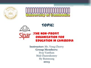 Topic:
:The Non-profit
organization for
education in Cambodia
Instructor: Mr. Vong Chorvy
Group Members:
Svay Vanthan
Mak Chanraksmey
Hy Bunneang
2013
 
