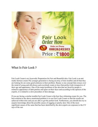 What Is Fair Look ?

Fair Look Cream is an Ayurvedic Preparation for Fair and Beautiful skin. Fair Look is an anti
marks fairness cream.The younger generation is facing an array of skin troubles and all that they
are looking for are some good solutions to their problem. Beauty is one concept that crosses over
the mind of young and old always and everybody wants to have that perfect look irrespective of
their age and appearance. One of the major problems of the skin that are faced by people is
related to appearance of dark patches and spots on their faces and according to the opinion of the
experts, it is related to a slow procedure of skin damage.
If you are facing a similar trouble,Fair Look Cream is the best face whitening cream for you. The
best solution to the above mentioned problem is to use Fair Look Cream so that the results are
achieved within time and you are able to get the perfect look. Furthermore, you should also try to
acquire knowledge about the possible causes of sagging or patchy skin. One of the most
significant causes of the same that has been identified by the skin experts are exposure to the UV
rays of the sun.

 