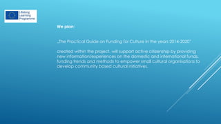 We plan:
„The Practical Guide on Funding for Culture in the years 2014-2020”
created within the project, will support active citizenship by providing
new information/experiences on the domestic and international funds,
funding trends and methods to empower small cultural organisations to
develop community based cultural initiatives.
 
